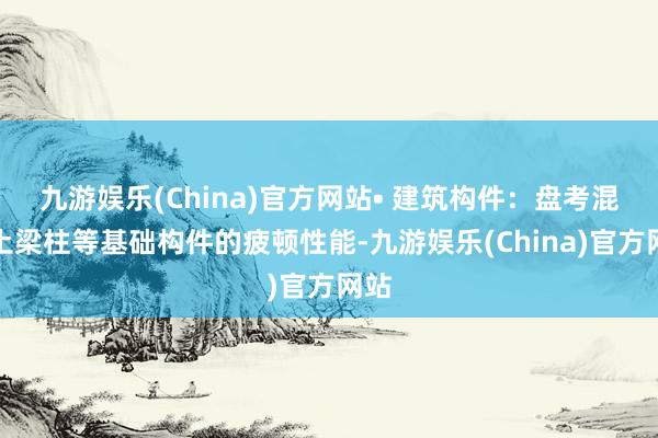 九游娱乐(China)官方网站• 建筑构件：盘考混凝土梁柱等基础构件的疲顿性能-九游娱乐(China)官方网站