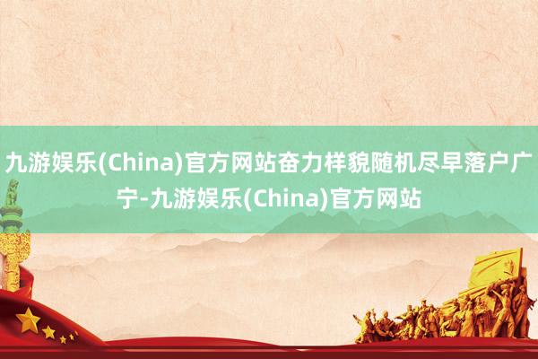 九游娱乐(China)官方网站奋力样貌随机尽早落户广宁-九游娱乐(China)官方网站