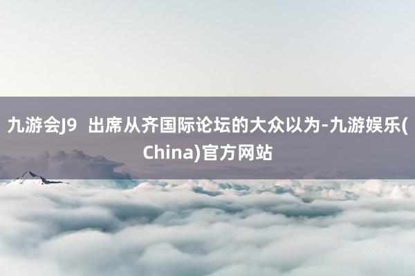 九游会J9  出席从齐国际论坛的大众以为-九游娱乐(China)官方网站