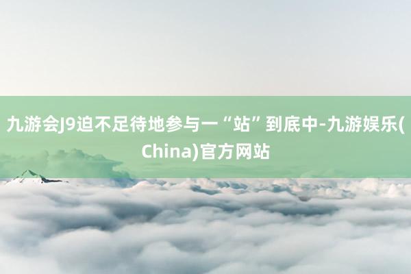 九游会J9迫不足待地参与一“站”到底中-九游娱乐(China)官方网站