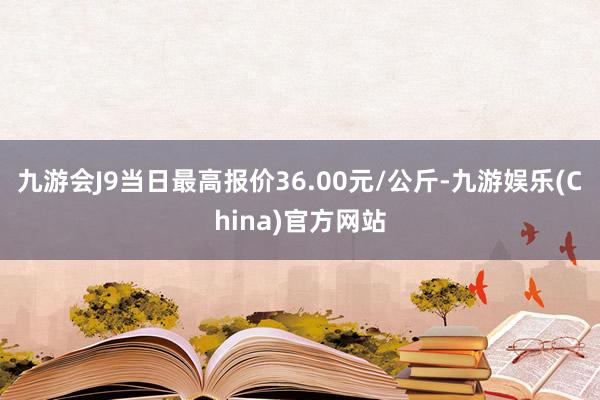 九游会J9当日最高报价36.00元/公斤-九游娱乐(China)官方网站