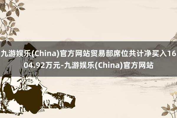 九游娱乐(China)官方网站贸易部席位共计净买入1604.92万元-九游娱乐(China)官方网站