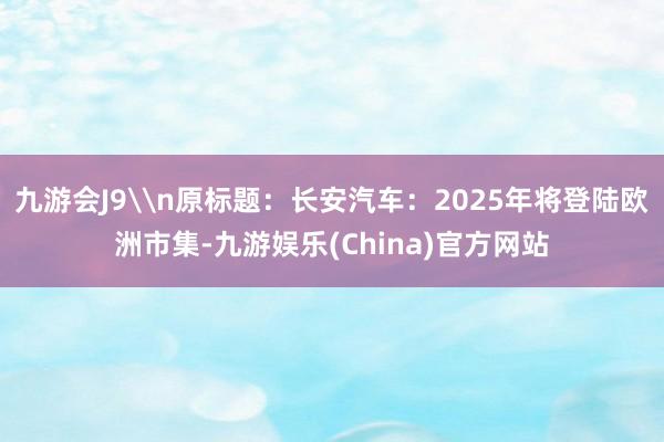 九游会J9\n原标题：长安汽车：2025年将登陆欧洲市集-九游娱乐(China)官方网站