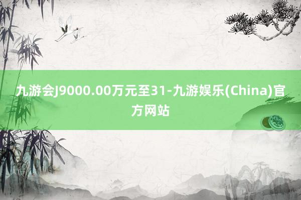 九游会J9000.00万元至31-九游娱乐(China)官方网站