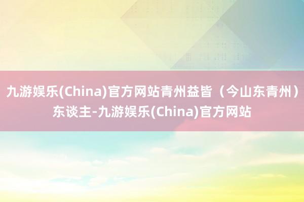 九游娱乐(China)官方网站青州益皆（今山东青州）东谈主-九游娱乐(China)官方网站