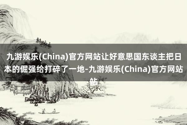 九游娱乐(China)官方网站让好意思国东谈主把日本的倔强给打碎了一地-九游娱乐(China)官方网站