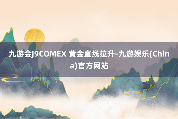 九游会J9COMEX 黄金直线拉升-九游娱乐(China)官方网站