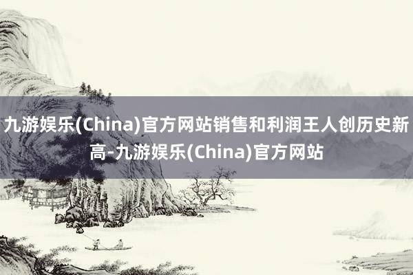 九游娱乐(China)官方网站销售和利润王人创历史新高-九游娱乐(China)官方网站