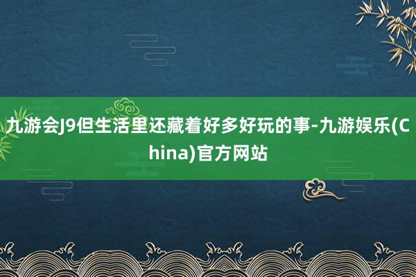 九游会J9但生活里还藏着好多好玩的事-九游娱乐(China)官方网站