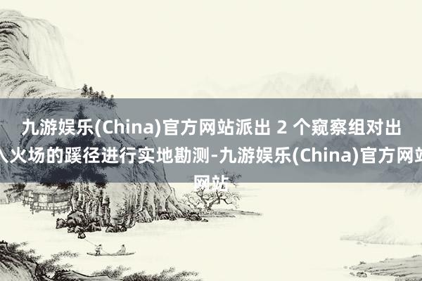 九游娱乐(China)官方网站派出 2 个窥察组对出入火场的蹊径进行实地勘测-九游娱乐(China)官方网站