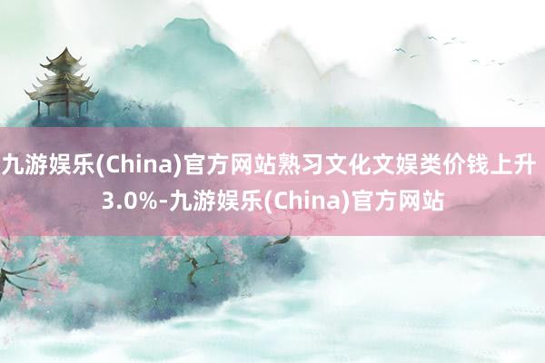 九游娱乐(China)官方网站熟习文化文娱类价钱上升 3.0%-九游娱乐(China)官方网站