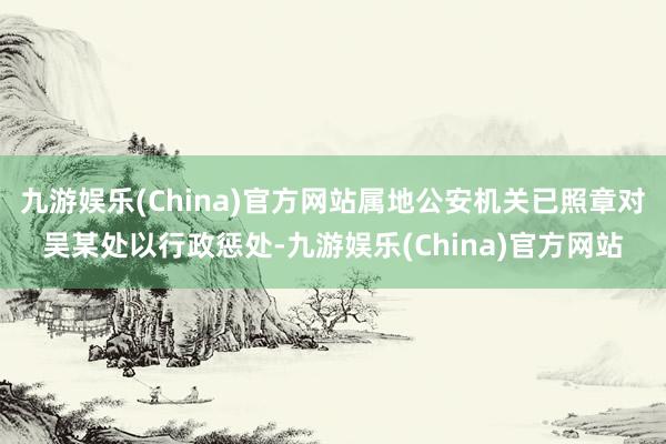 九游娱乐(China)官方网站属地公安机关已照章对吴某处以行政惩处-九游娱乐(China)官方网站