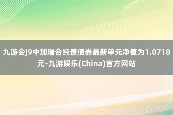 九游会J9中加瑞合纯债债券最新单元净值为1.0718元-九游娱乐(China)官方网站