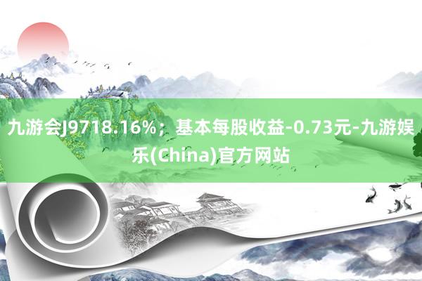 九游会J9718.16%；基本每股收益-0.73元-九游娱乐(China)官方网站