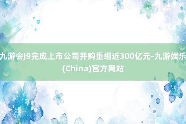 九游会J9完成上市公司并购重组近300亿元-九游娱乐(China)官方网站