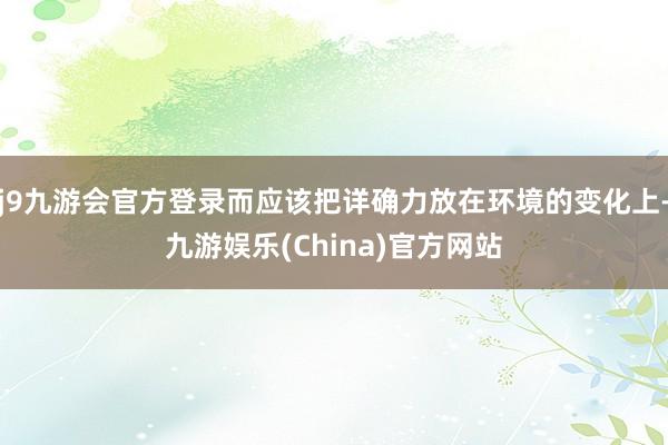 j9九游会官方登录而应该把详确力放在环境的变化上-九游娱乐(China)官方网站